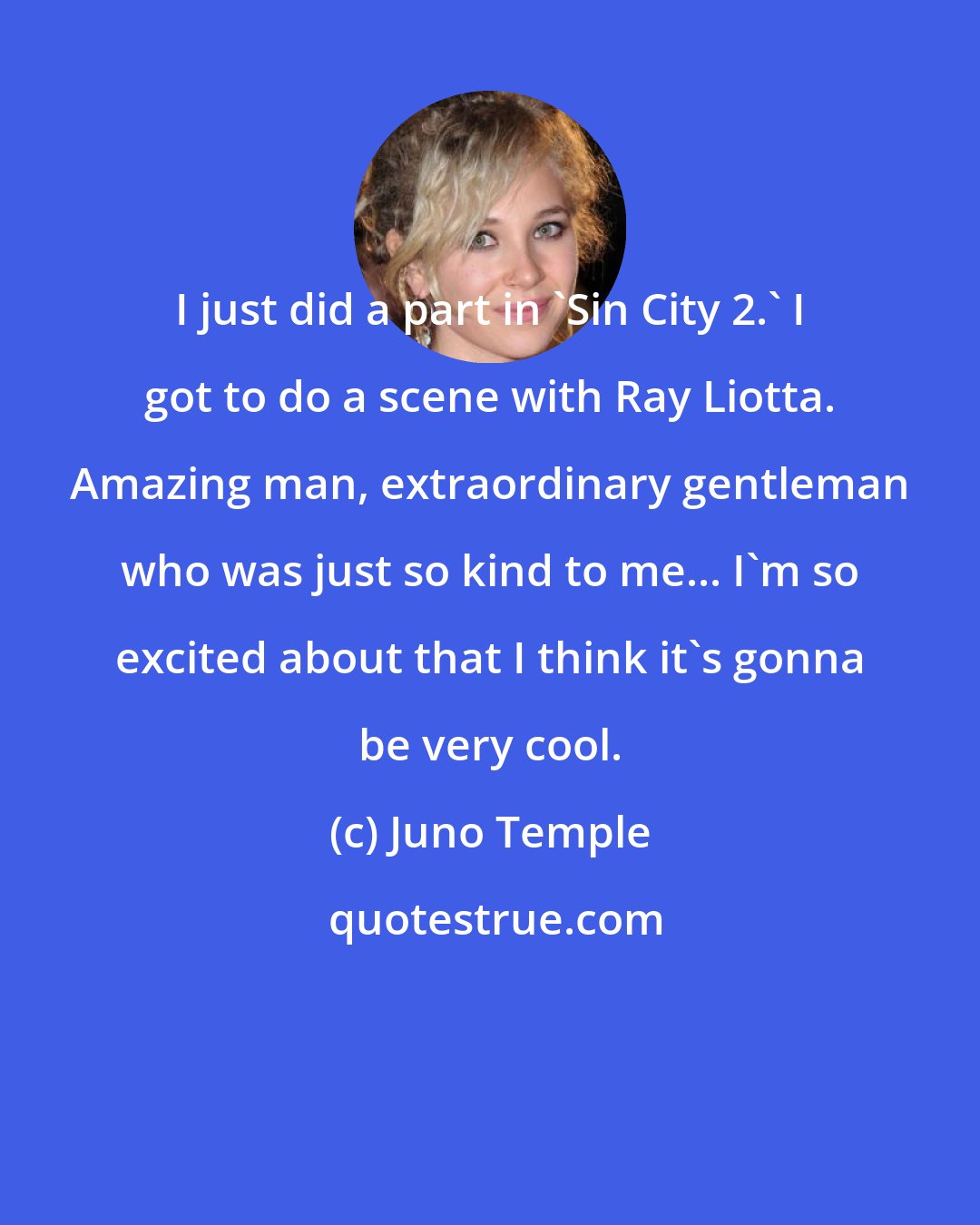 Juno Temple: I just did a part in 'Sin City 2.' I got to do a scene with Ray Liotta. Amazing man, extraordinary gentleman who was just so kind to me... I'm so excited about that I think it's gonna be very cool.