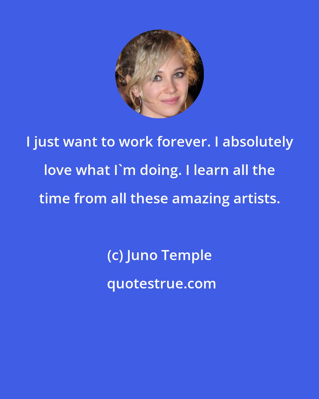 Juno Temple: I just want to work forever. I absolutely love what I'm doing. I learn all the time from all these amazing artists.