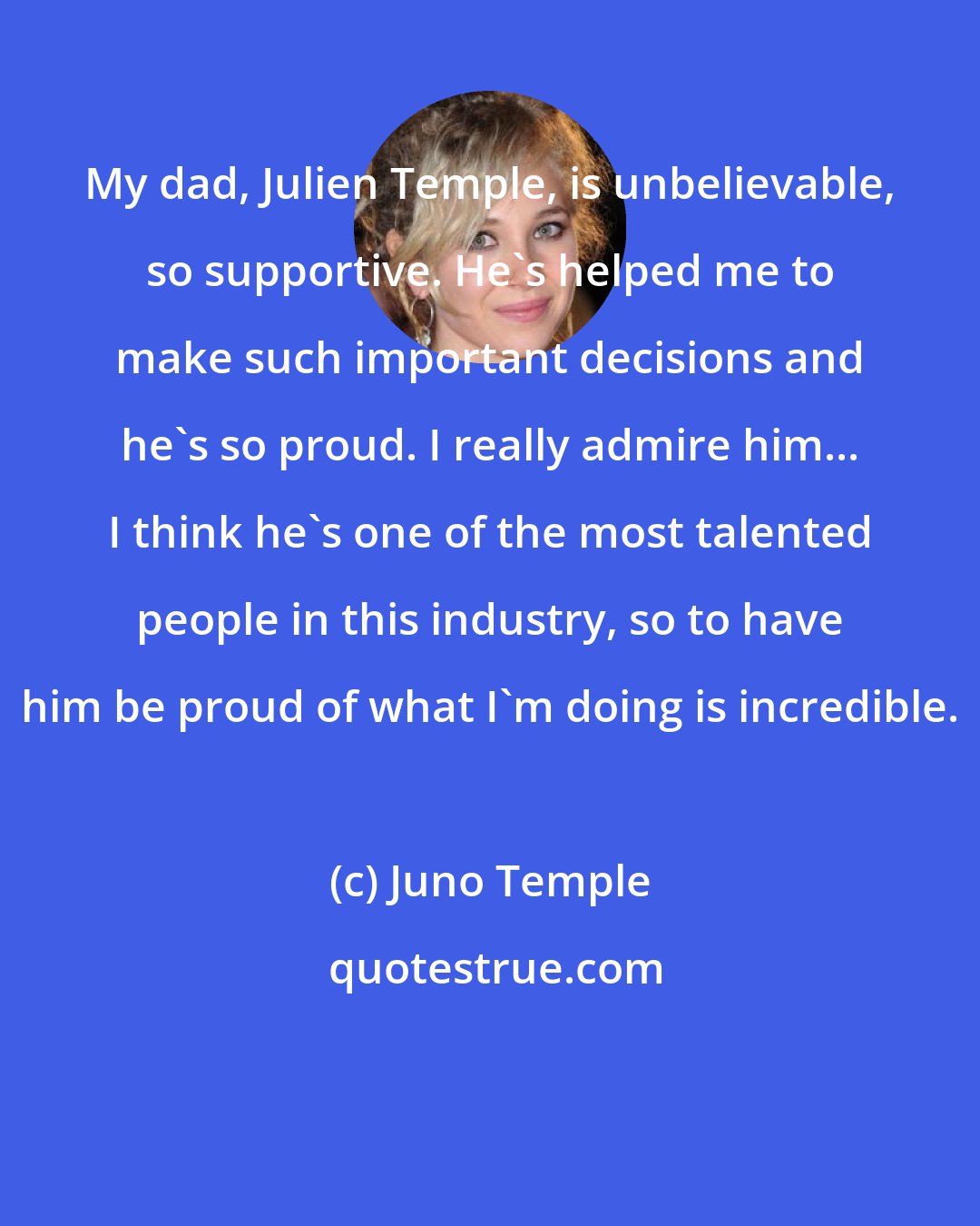 Juno Temple: My dad, Julien Temple, is unbelievable, so supportive. He's helped me to make such important decisions and he's so proud. I really admire him... I think he's one of the most talented people in this industry, so to have him be proud of what I'm doing is incredible.