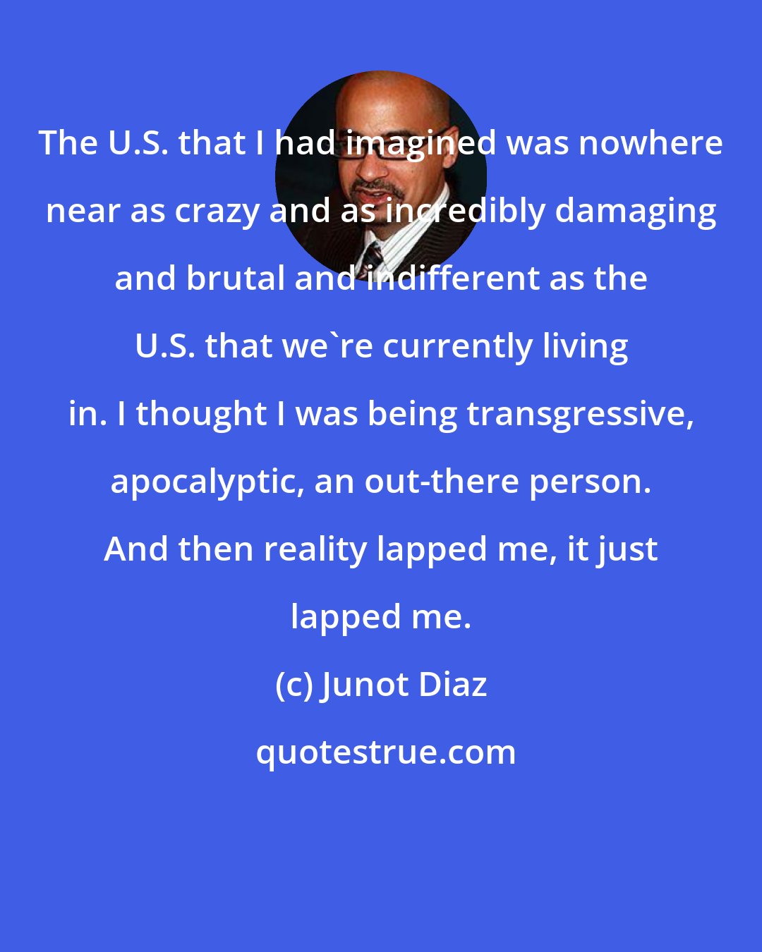 Junot Diaz: The U.S. that I had imagined was nowhere near as crazy and as incredibly damaging and brutal and indifferent as the U.S. that we're currently living in. I thought I was being transgressive, apocalyptic, an out-there person. And then reality lapped me, it just lapped me.