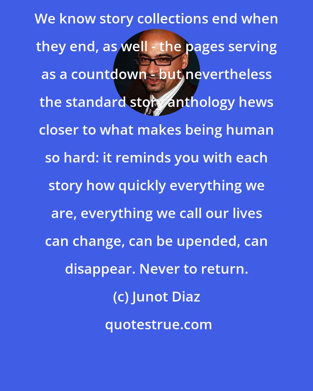 Junot Diaz: We know story collections end when they end, as well - the pages serving as a countdown - but nevertheless the standard story anthology hews closer to what makes being human so hard: it reminds you with each story how quickly everything we are, everything we call our lives can change, can be upended, can disappear. Never to return.