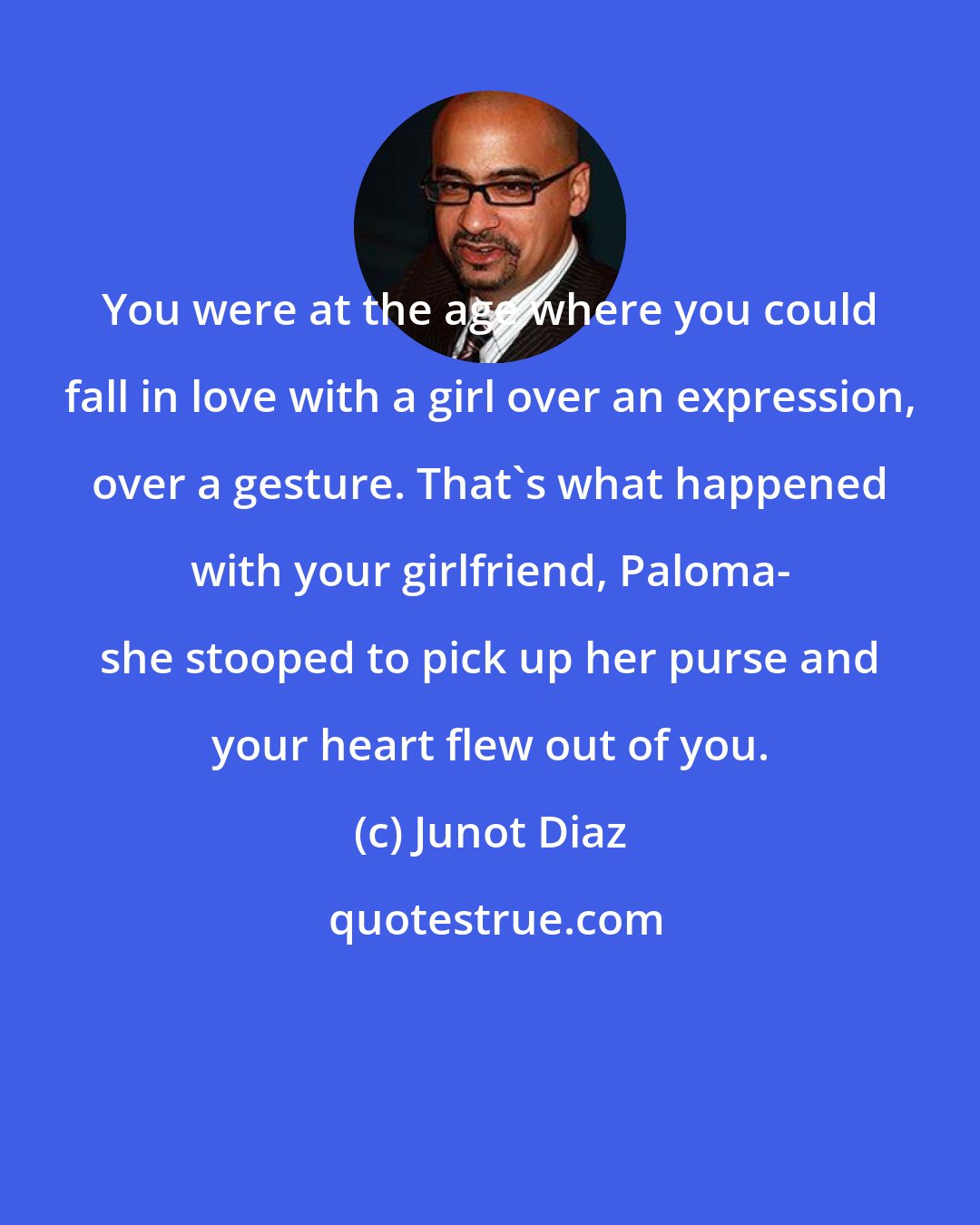 Junot Diaz: You were at the age where you could fall in love with a girl over an expression, over a gesture. That's what happened with your girlfriend, Paloma- she stooped to pick up her purse and your heart flew out of you.