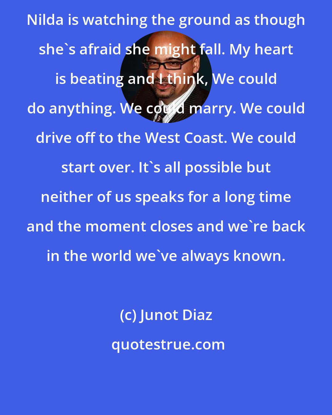 Junot Diaz: Nilda is watching the ground as though she's afraid she might fall. My heart is beating and I think, We could do anything. We could marry. We could drive off to the West Coast. We could start over. It's all possible but neither of us speaks for a long time and the moment closes and we're back in the world we've always known.