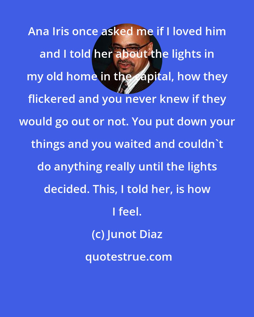 Junot Diaz: Ana Iris once asked me if I loved him and I told her about the lights in my old home in the capital, how they flickered and you never knew if they would go out or not. You put down your things and you waited and couldn't do anything really until the lights decided. This, I told her, is how I feel.