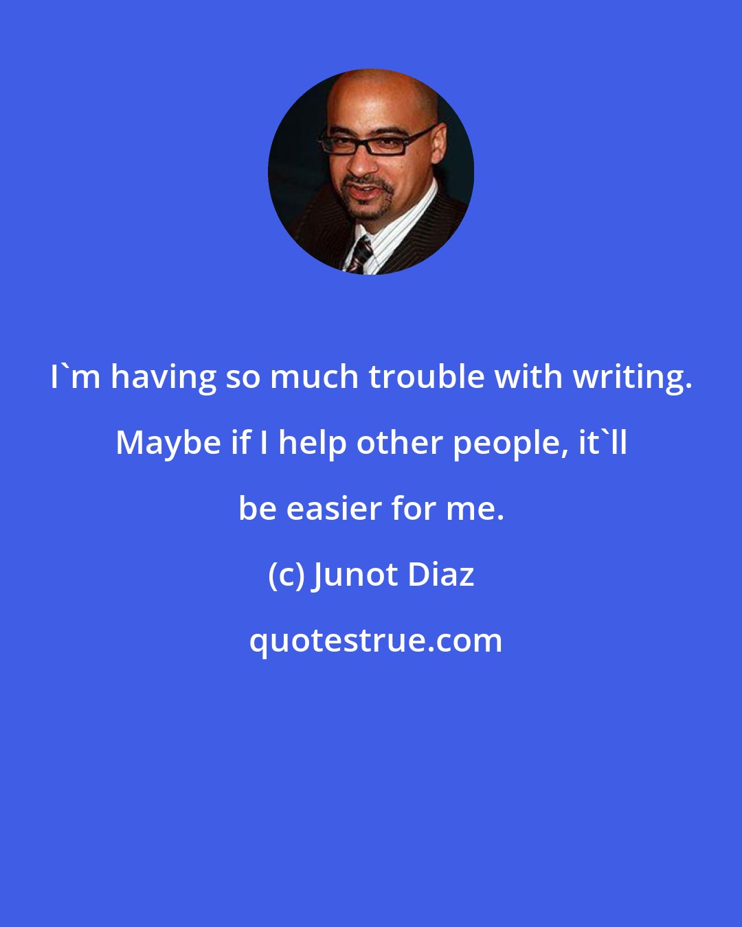 Junot Diaz: I'm having so much trouble with writing. Maybe if I help other people, it'll be easier for me.