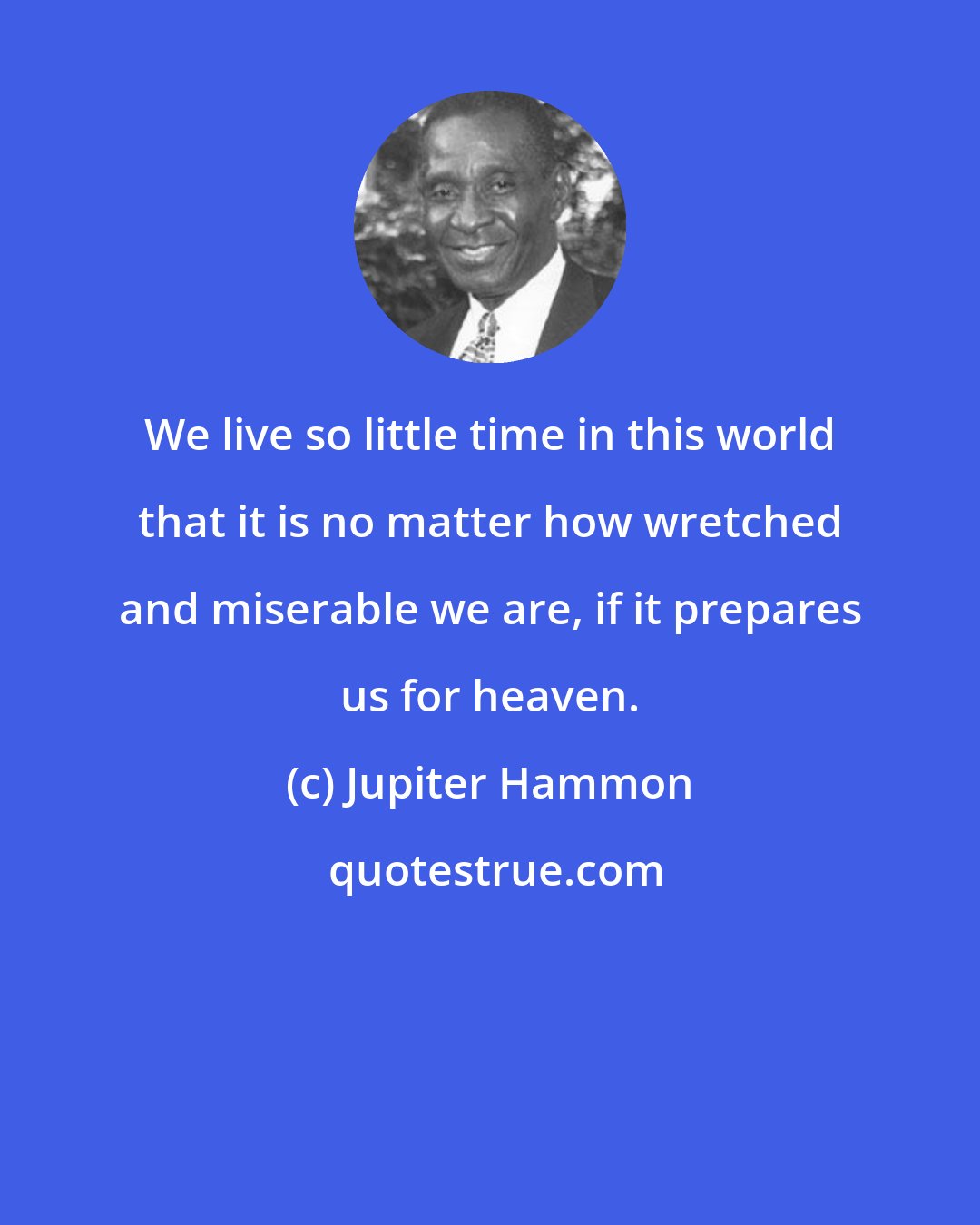 Jupiter Hammon: We live so little time in this world that it is no matter how wretched and miserable we are, if it prepares us for heaven.