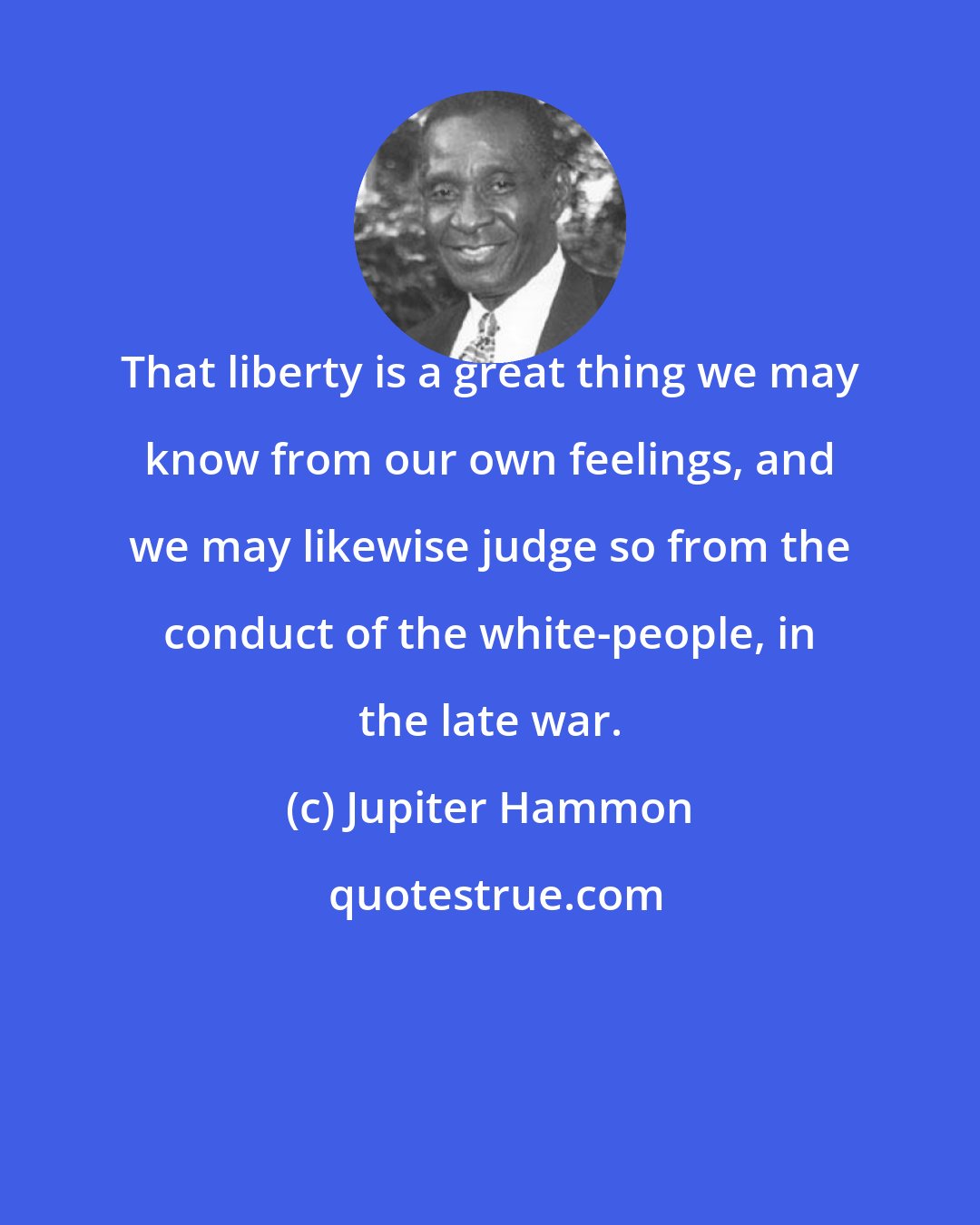 Jupiter Hammon: That liberty is a great thing we may know from our own feelings, and we may likewise judge so from the conduct of the white-people, in the late war.