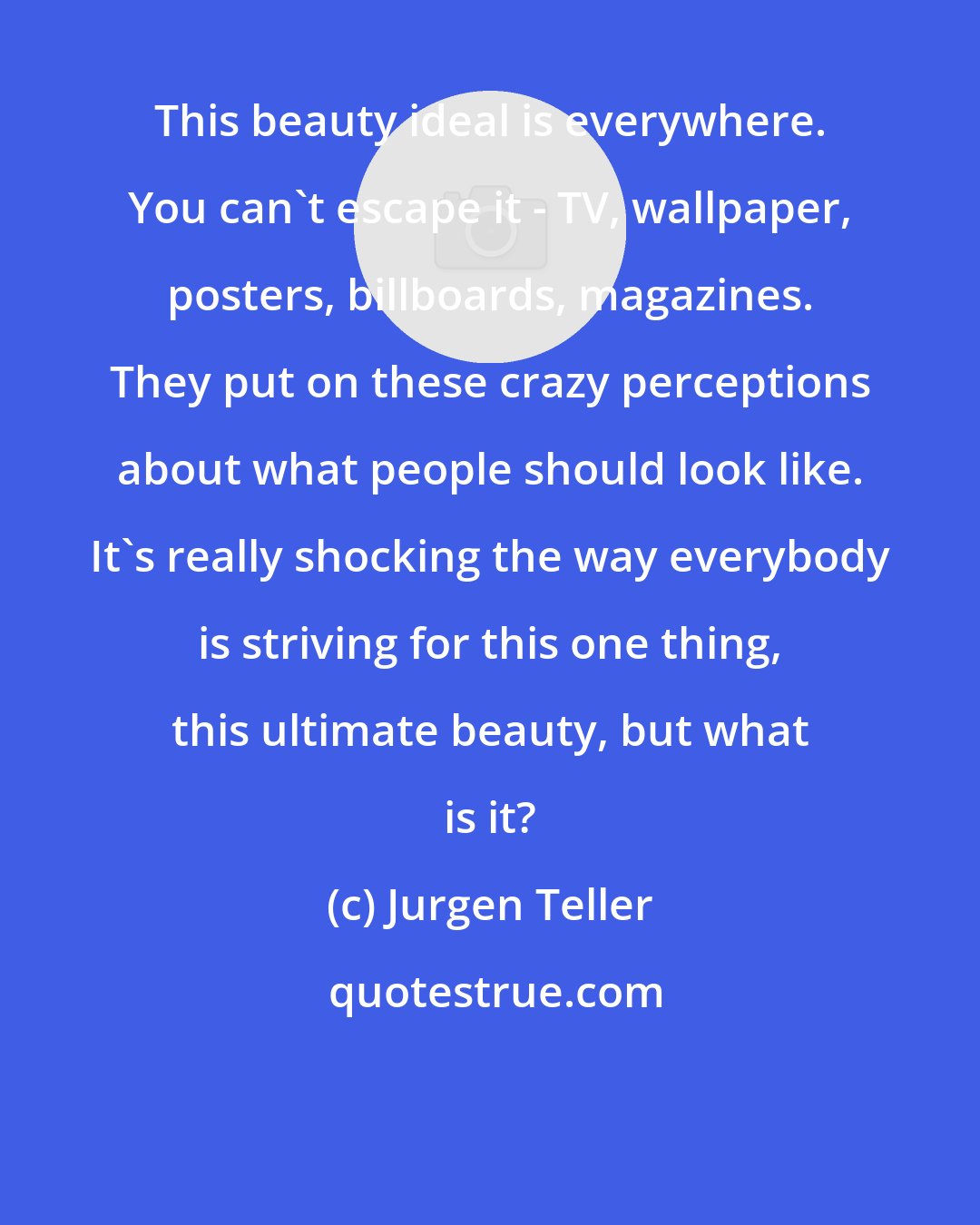 Jurgen Teller: This beauty ideal is everywhere. You can't escape it - TV, wallpaper, posters, billboards, magazines. They put on these crazy perceptions about what people should look like. It's really shocking the way everybody is striving for this one thing, this ultimate beauty, but what is it?