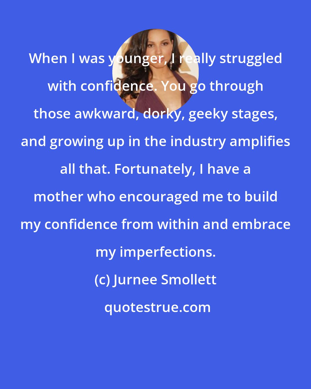 Jurnee Smollett: When I was younger, I really struggled with confidence. You go through those awkward, dorky, geeky stages, and growing up in the industry amplifies all that. Fortunately, I have a mother who encouraged me to build my confidence from within and embrace my imperfections.