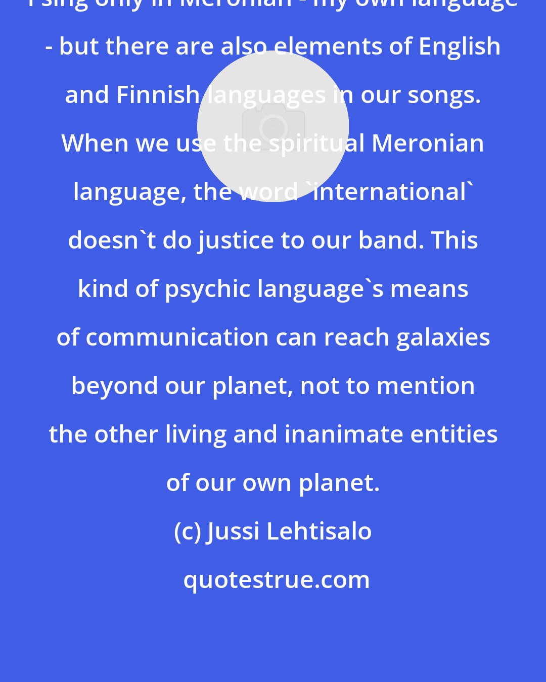 Jussi Lehtisalo: I sing only in Meronian - my own language - but there are also elements of English and Finnish languages in our songs. When we use the spiritual Meronian language, the word 'international' doesn't do justice to our band. This kind of psychic language's means of communication can reach galaxies beyond our planet, not to mention the other living and inanimate entities of our own planet.