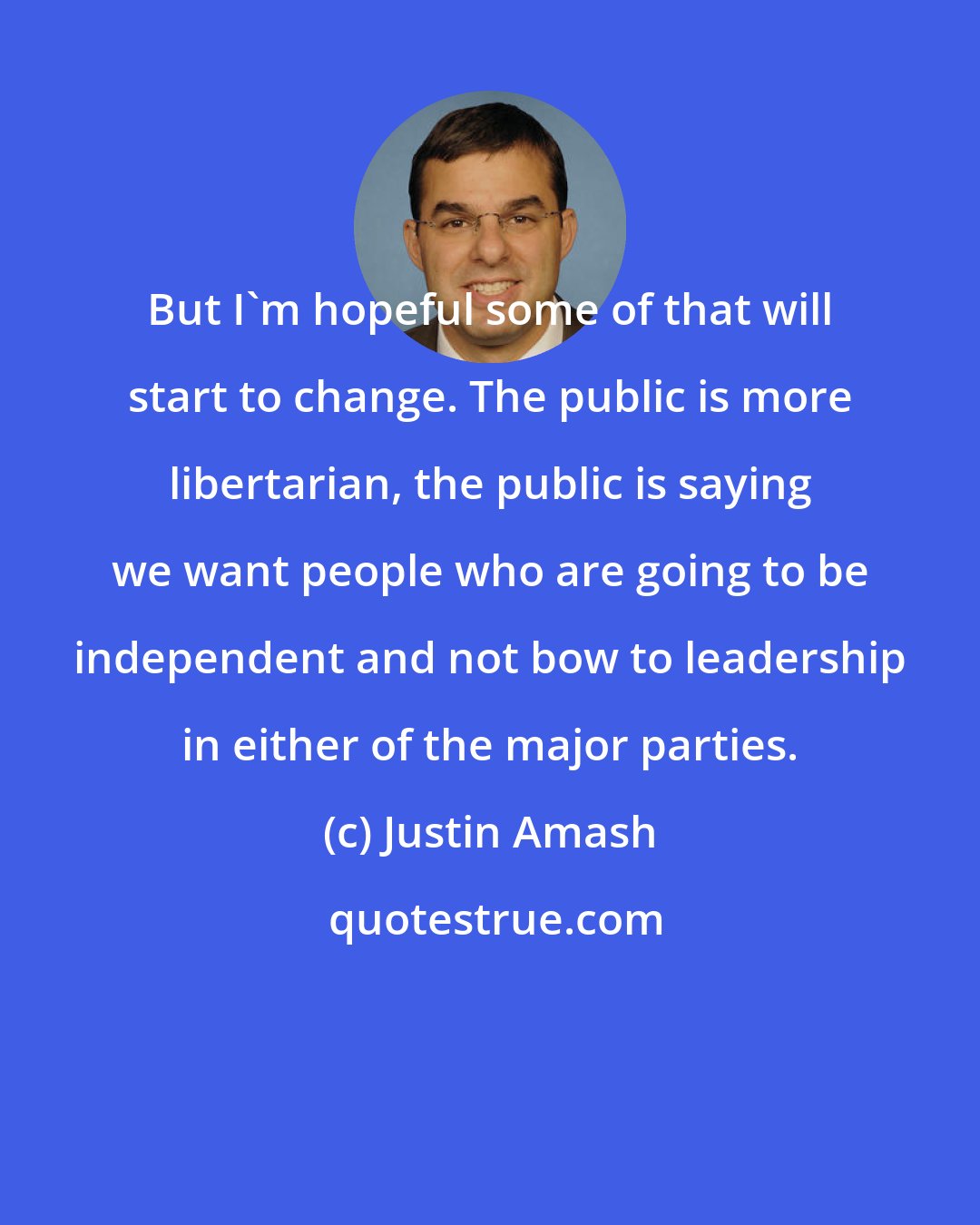 Justin Amash: But I'm hopeful some of that will start to change. The public is more libertarian, the public is saying we want people who are going to be independent and not bow to leadership in either of the major parties.