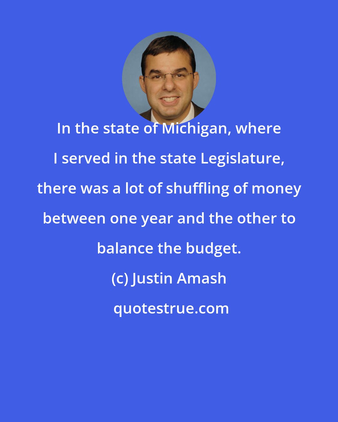 Justin Amash: In the state of Michigan, where I served in the state Legislature, there was a lot of shuffling of money between one year and the other to balance the budget.