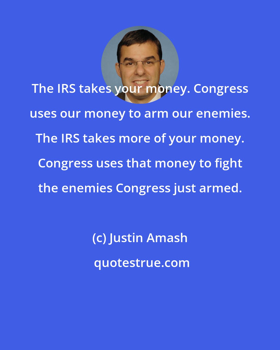 Justin Amash: The IRS takes your money. Congress uses our money to arm our enemies. The IRS takes more of your money. Congress uses that money to fight the enemies Congress just armed.