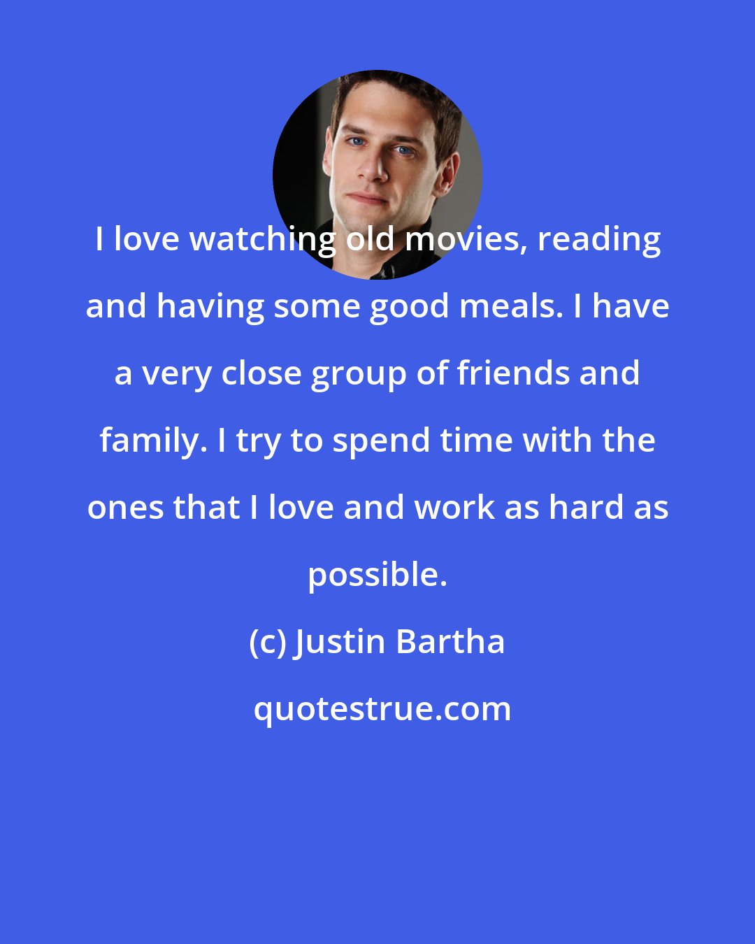 Justin Bartha: I love watching old movies, reading and having some good meals. I have a very close group of friends and family. I try to spend time with the ones that I love and work as hard as possible.
