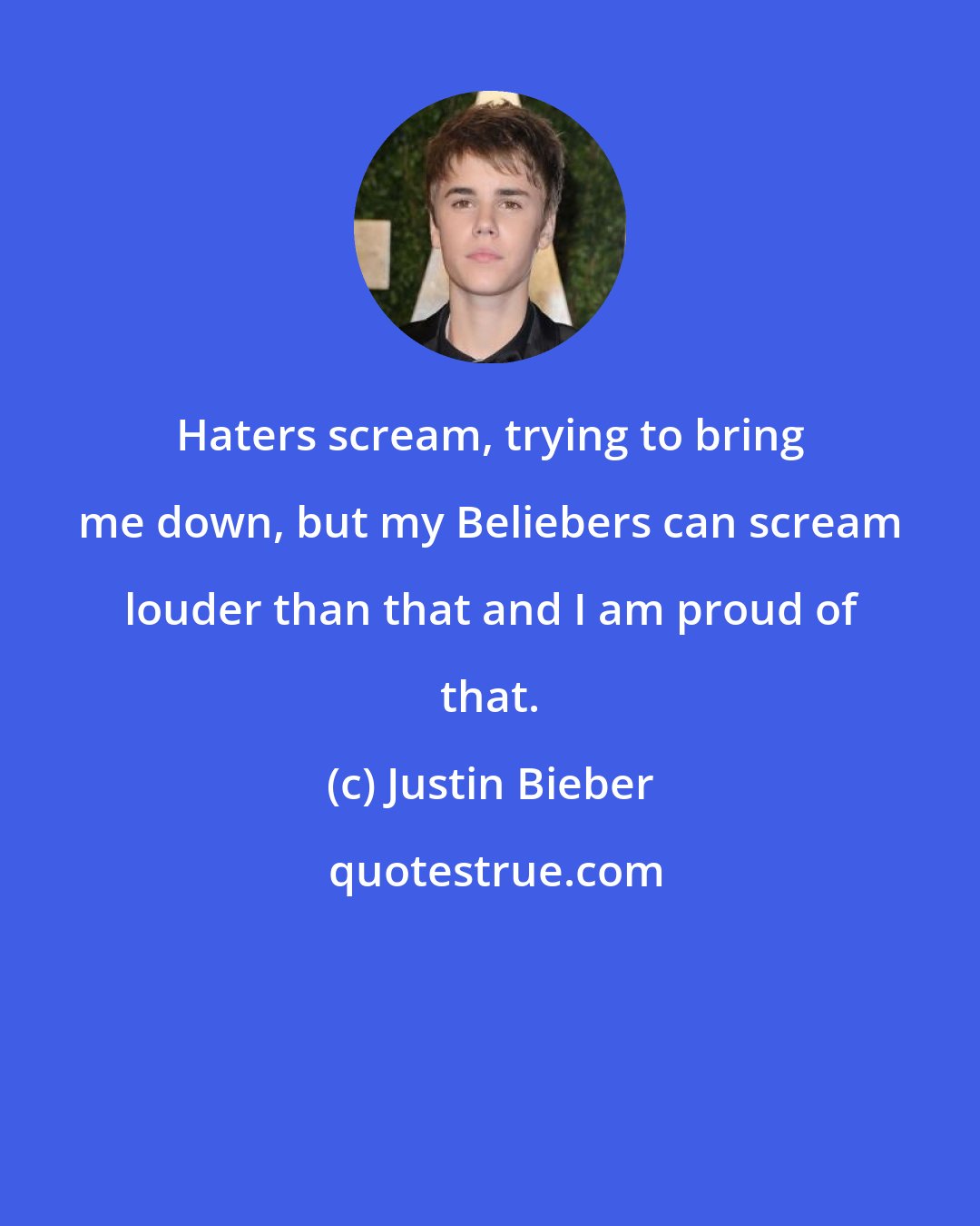 Justin Bieber: Haters scream, trying to bring me down, but my Beliebers can scream louder than that and I am proud of that.