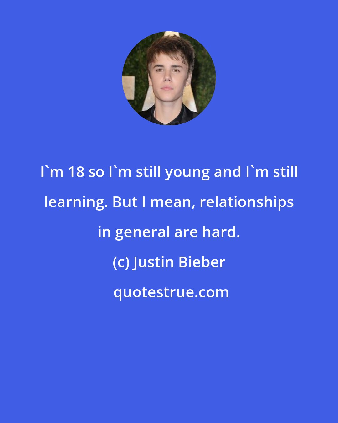 Justin Bieber: I'm 18 so I'm still young and I'm still learning. But I mean, relationships in general are hard.