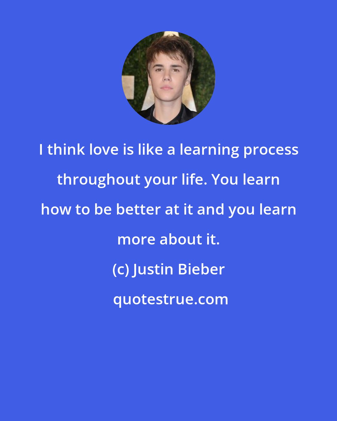 Justin Bieber: I think love is like a learning process throughout your life. You learn how to be better at it and you learn more about it.