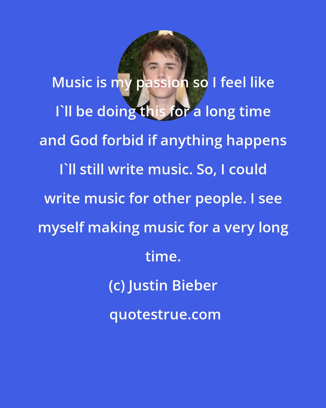 Justin Bieber: Music is my passion so I feel like I'll be doing this for a long time and God forbid if anything happens I'll still write music. So, I could write music for other people. I see myself making music for a very long time.