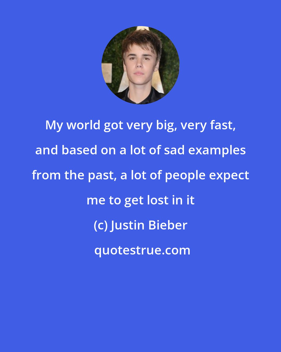 Justin Bieber: My world got very big, very fast, and based on a lot of sad examples from the past, a lot of people expect me to get lost in it