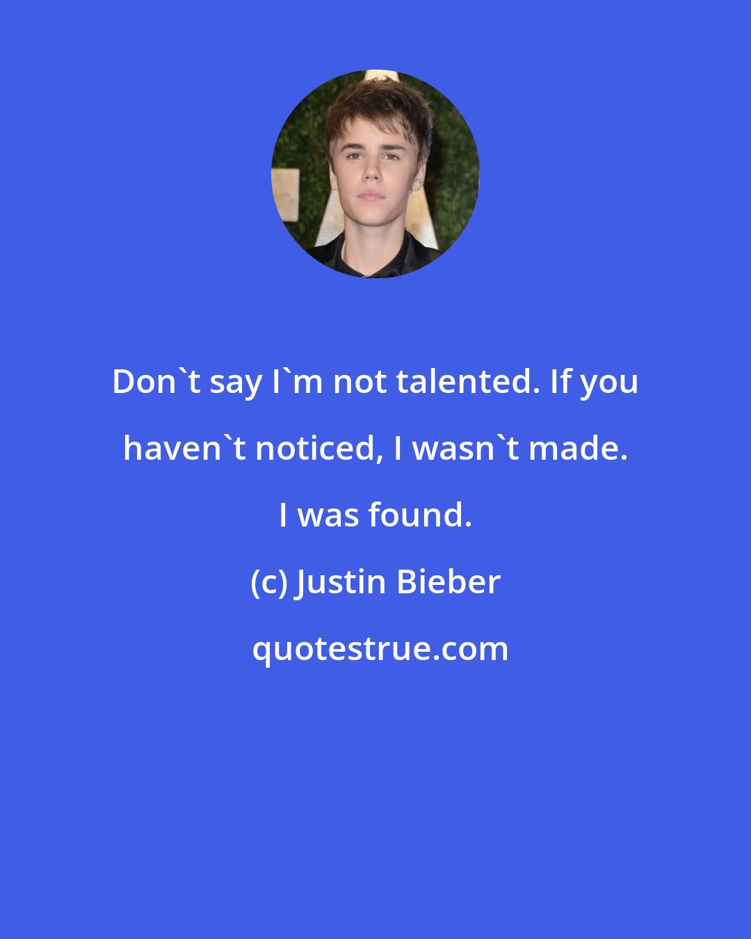 Justin Bieber: Don't say I'm not talented. If you haven't noticed, I wasn't made. I was found.