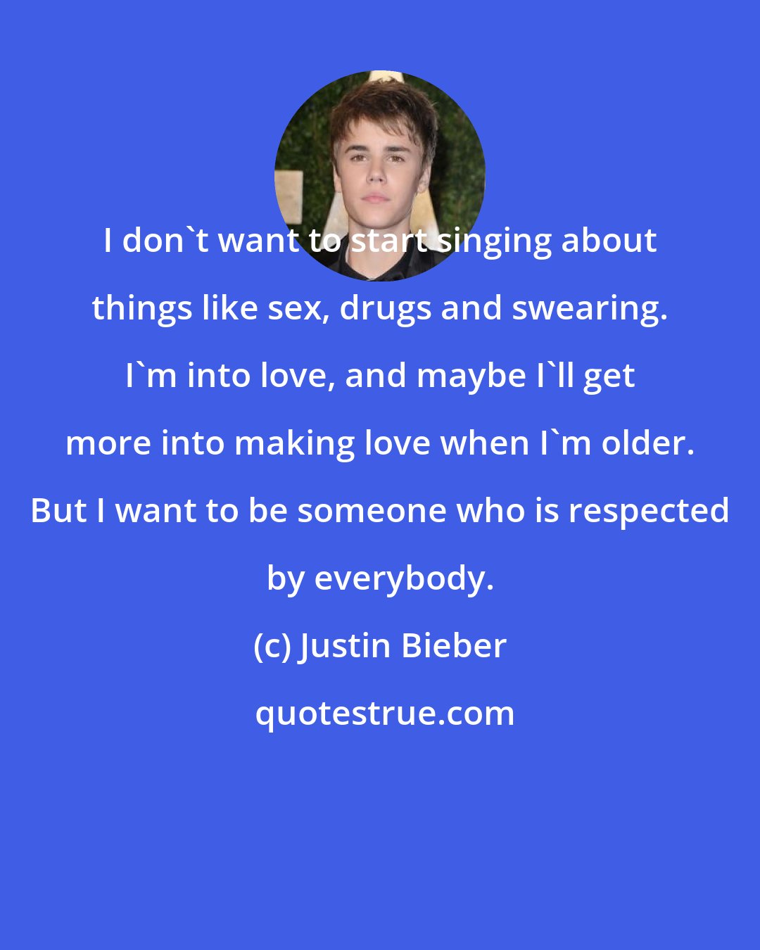 Justin Bieber: I don't want to start singing about things like sex, drugs and swearing. I'm into love, and maybe I'll get more into making love when I'm older. But I want to be someone who is respected by everybody.