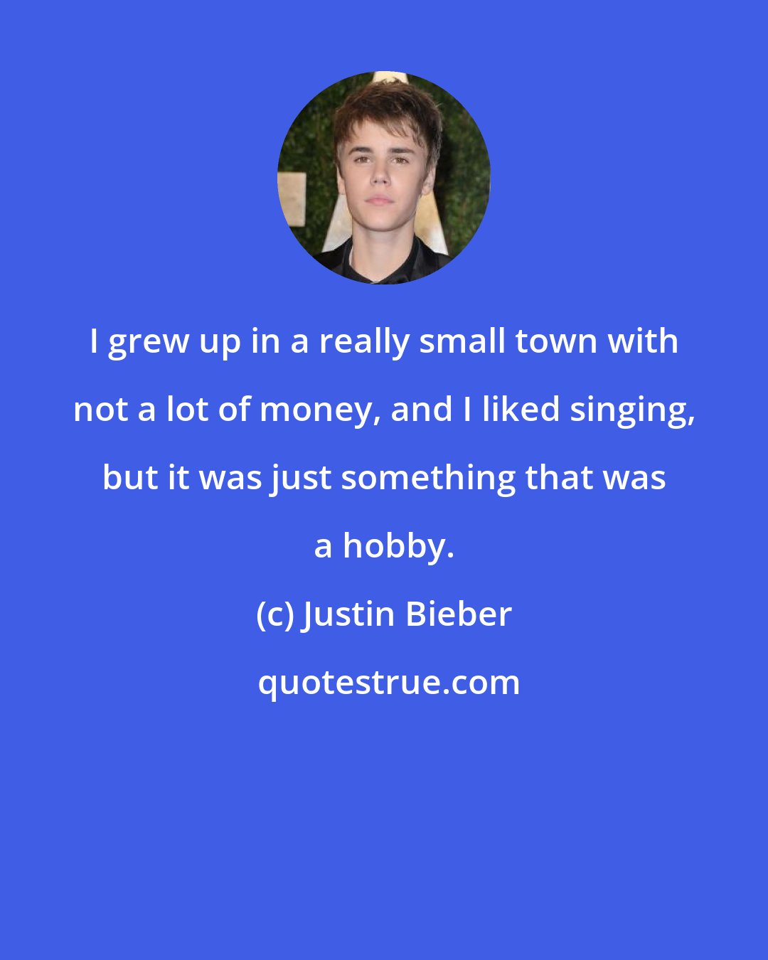 Justin Bieber: I grew up in a really small town with not a lot of money, and I liked singing, but it was just something that was a hobby.