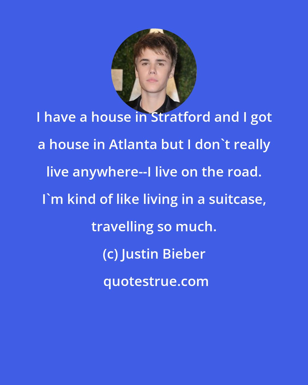 Justin Bieber: I have a house in Stratford and I got a house in Atlanta but I don't really live anywhere--I live on the road. I'm kind of like living in a suitcase, travelling so much.