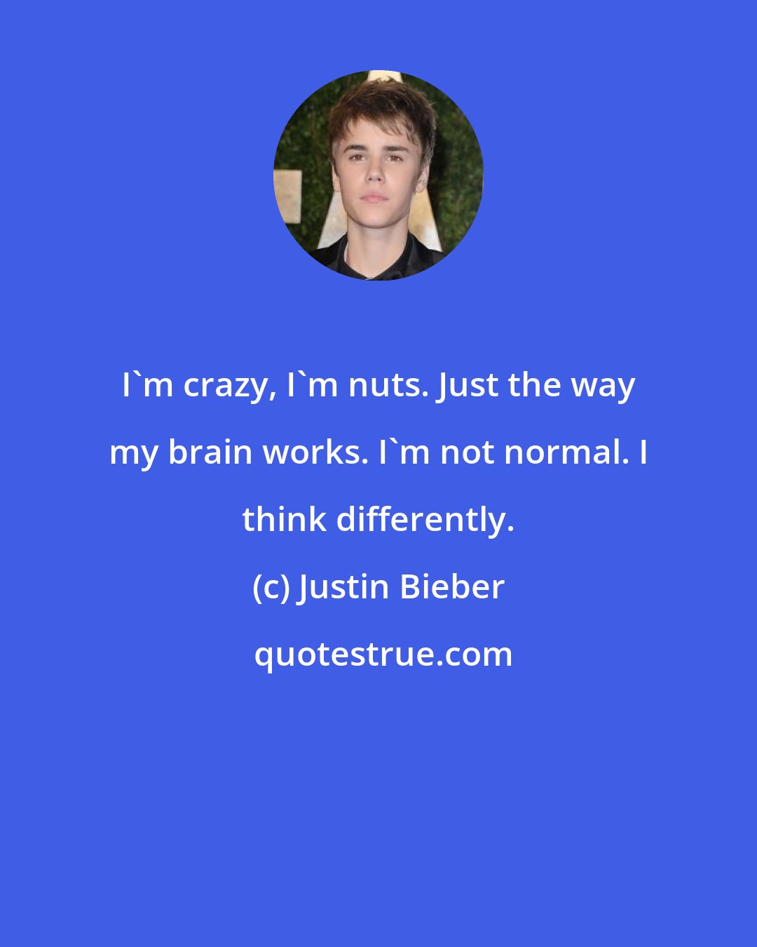 Justin Bieber: I'm crazy, I'm nuts. Just the way my brain works. I'm not normal. I think differently.