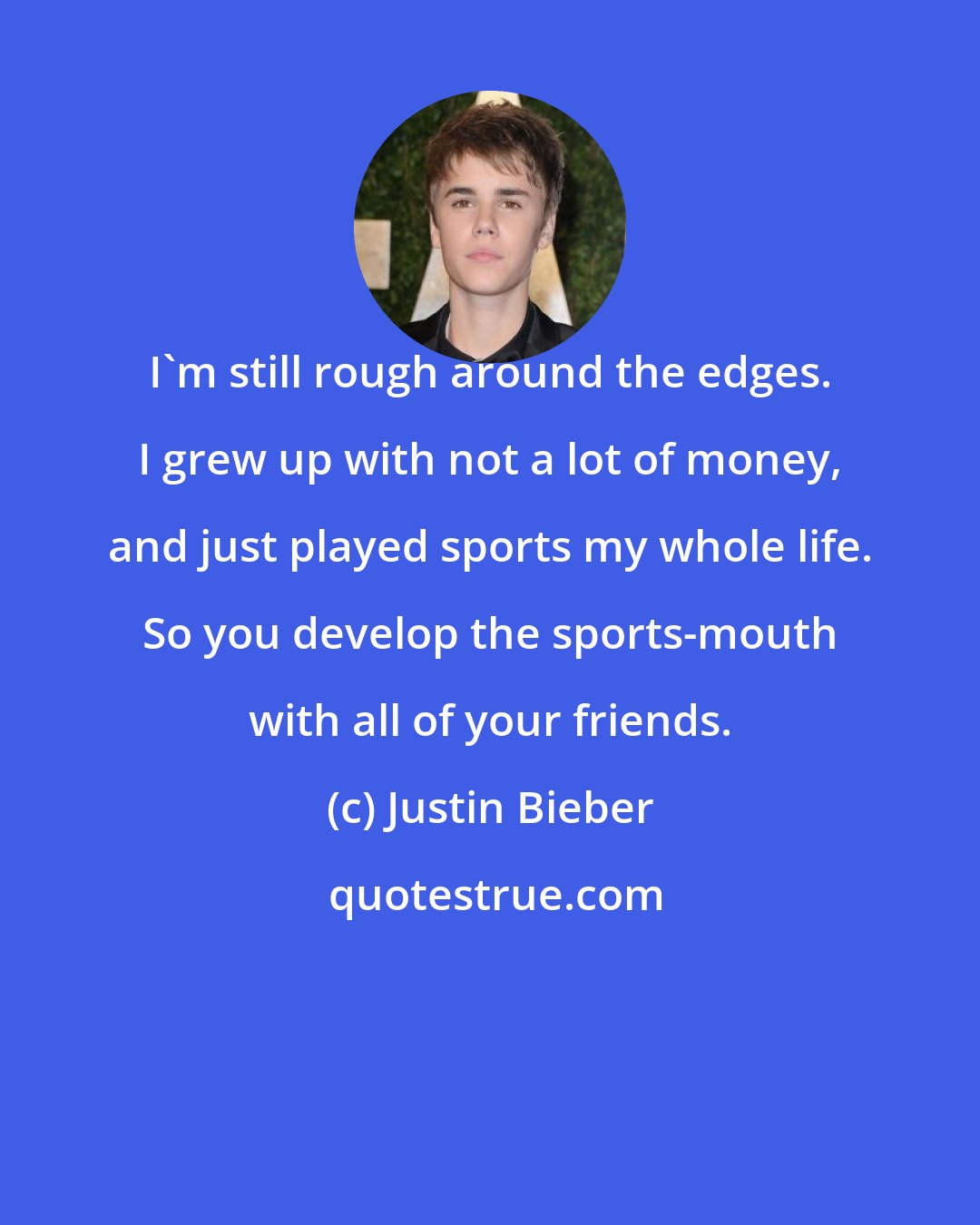 Justin Bieber: I'm still rough around the edges. I grew up with not a lot of money, and just played sports my whole life. So you develop the sports-mouth with all of your friends.