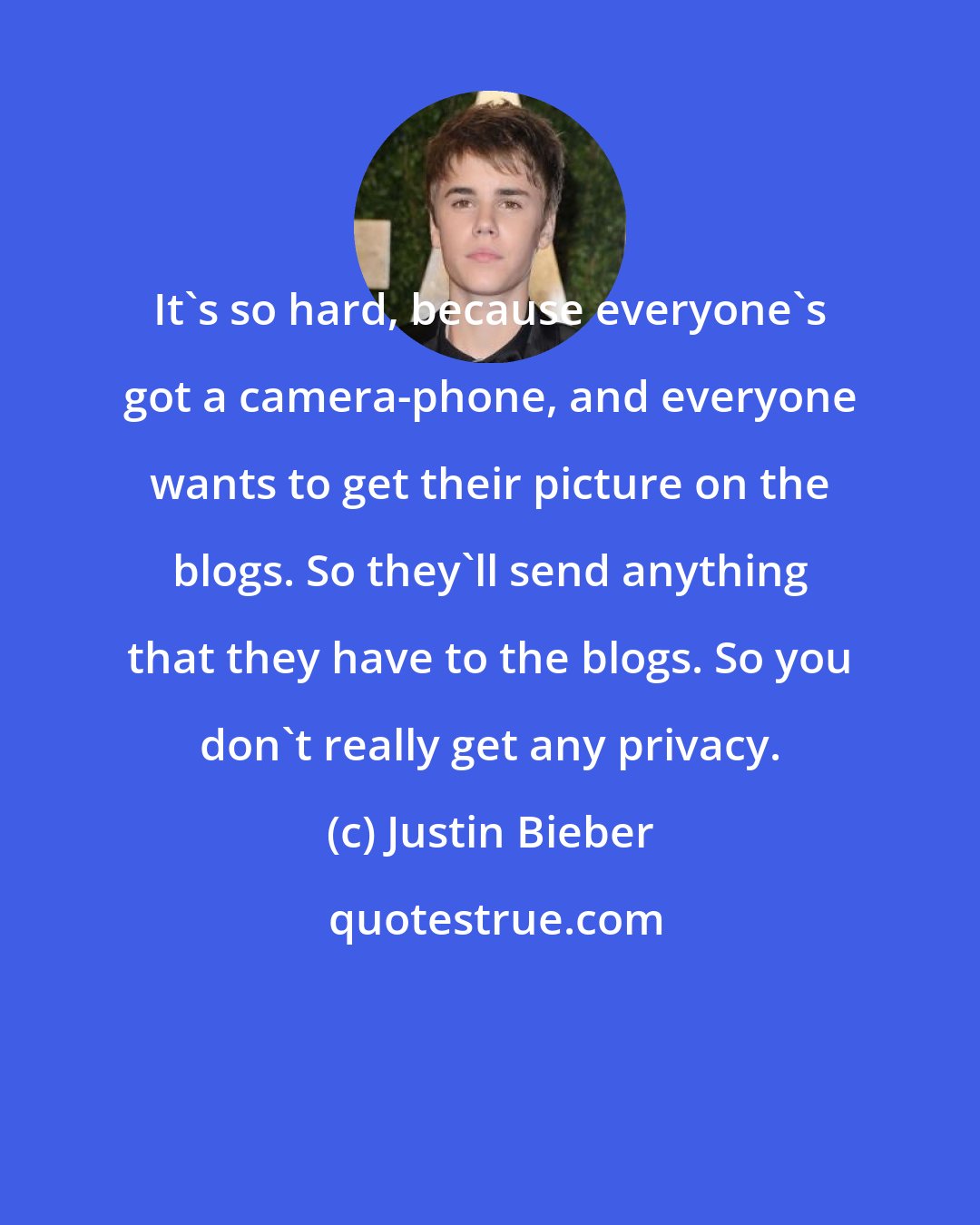 Justin Bieber: It's so hard, because everyone's got a camera-phone, and everyone wants to get their picture on the blogs. So they'll send anything that they have to the blogs. So you don't really get any privacy.