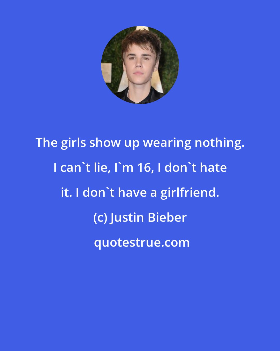 Justin Bieber: The girls show up wearing nothing. I can't lie, I'm 16, I don't hate it. I don't have a girlfriend.