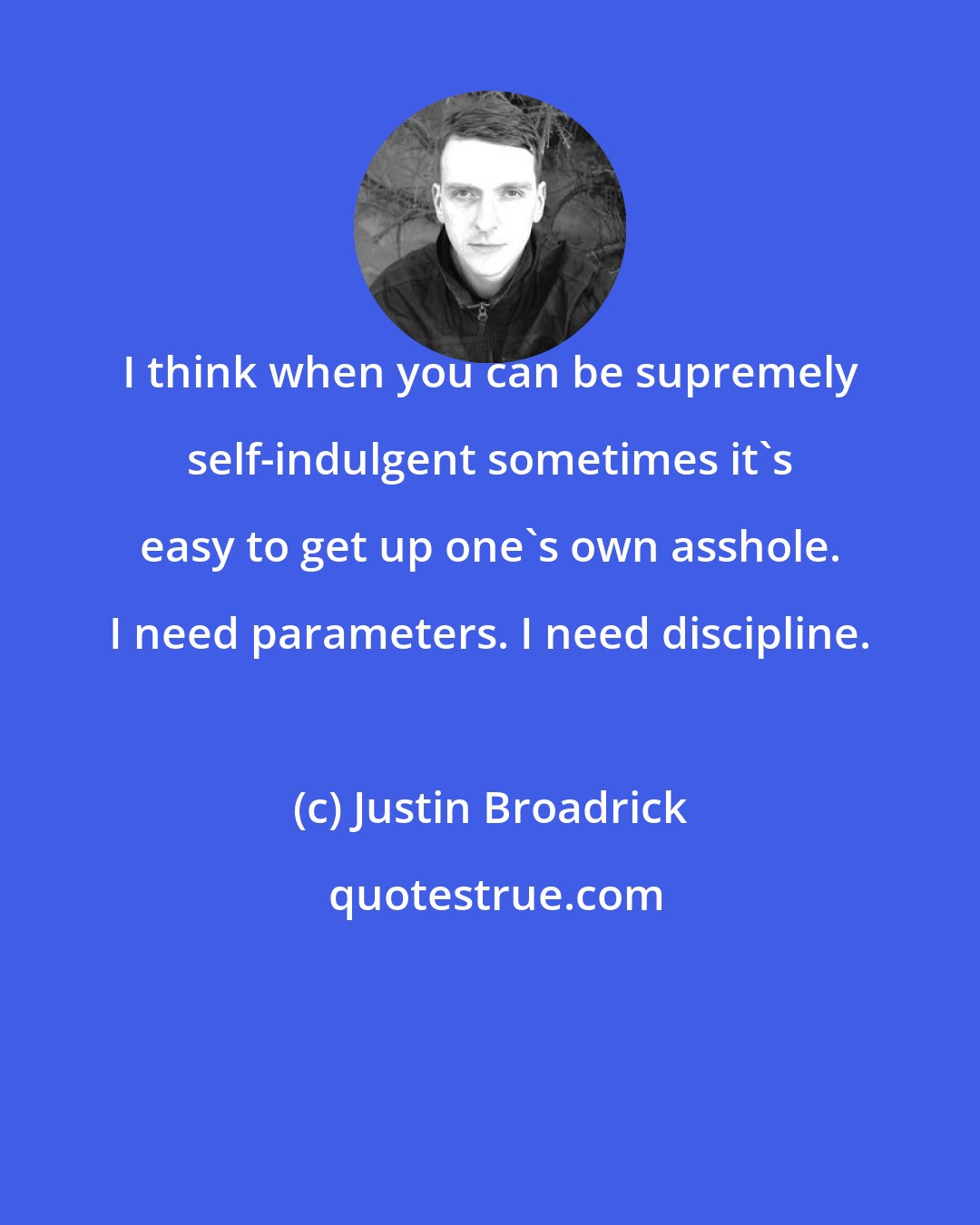 Justin Broadrick: I think when you can be supremely self-indulgent sometimes it's easy to get up one's own asshole. I need parameters. I need discipline.