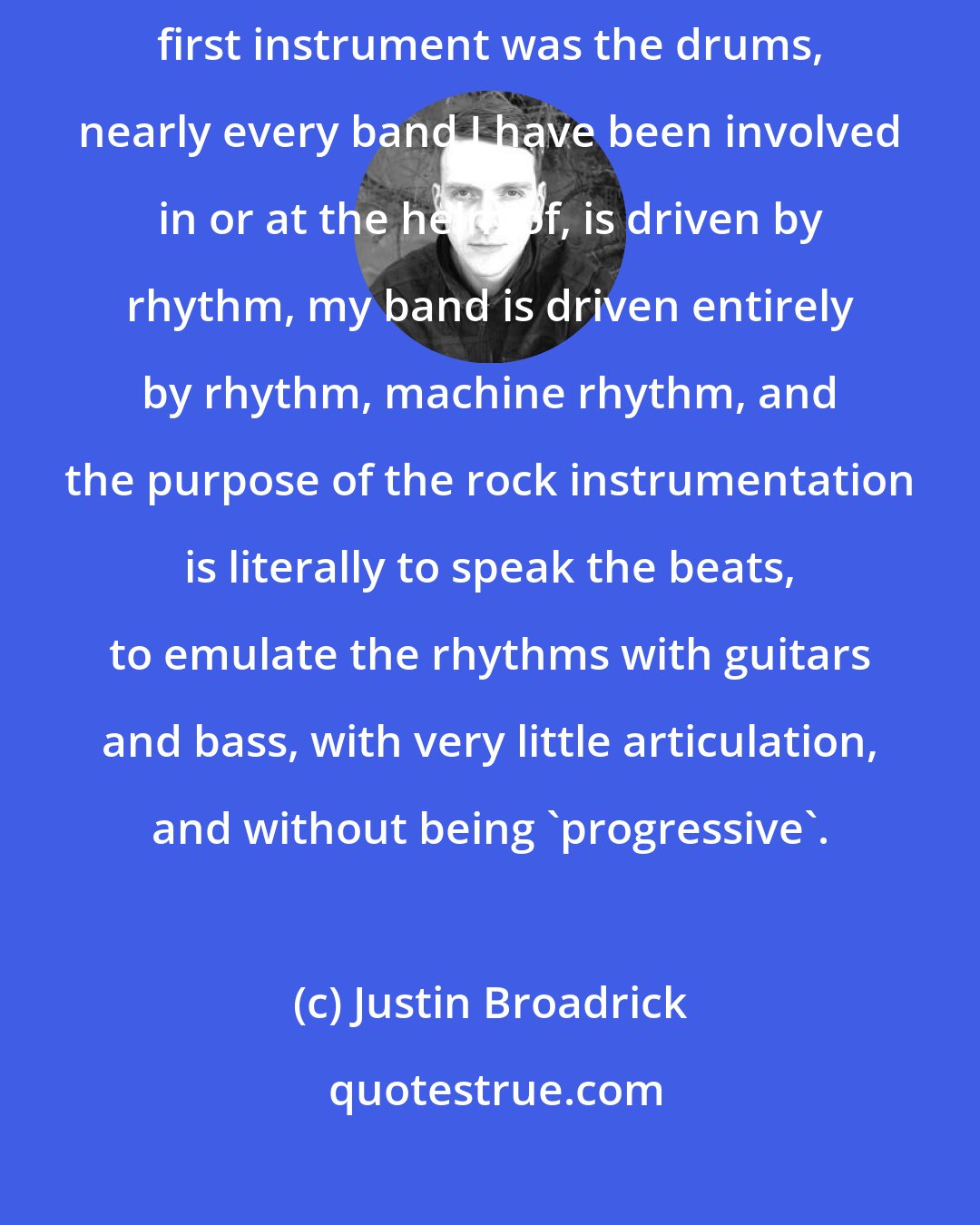 Justin Broadrick: Rhythms, beats, etc., are fundamentally central to my creative drive: my first instrument was the drums, nearly every band I have been involved in or at the helm of, is driven by rhythm, my band is driven entirely by rhythm, machine rhythm, and the purpose of the rock instrumentation is literally to speak the beats, to emulate the rhythms with guitars and bass, with very little articulation, and without being 'progressive'.