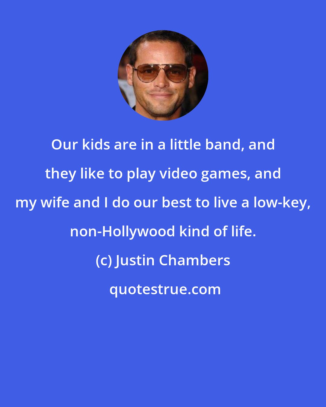 Justin Chambers: Our kids are in a little band, and they like to play video games, and my wife and I do our best to live a low-key, non-Hollywood kind of life.