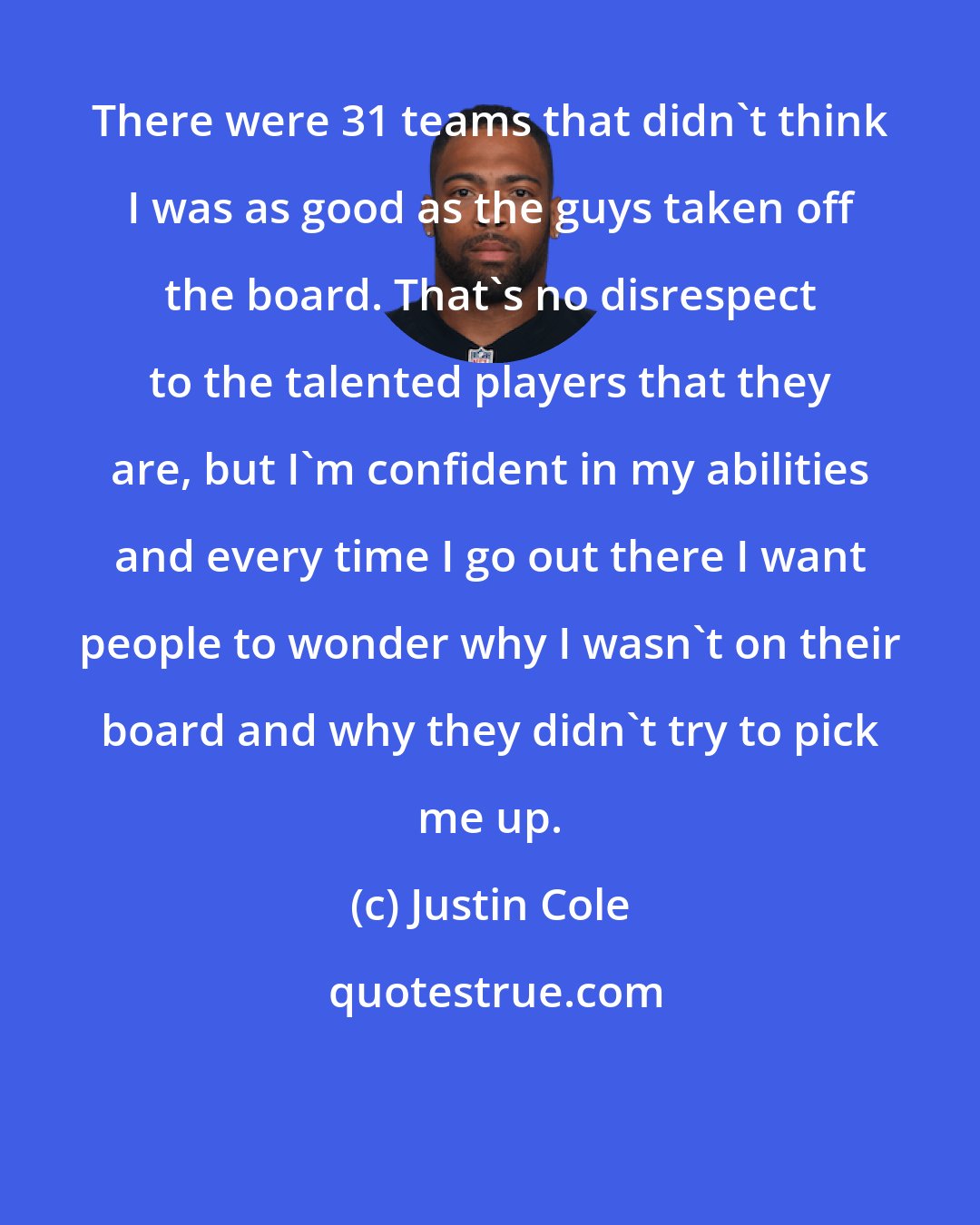 Justin Cole: There were 31 teams that didn't think I was as good as the guys taken off the board. That's no disrespect to the talented players that they are, but I'm confident in my abilities and every time I go out there I want people to wonder why I wasn't on their board and why they didn't try to pick me up.