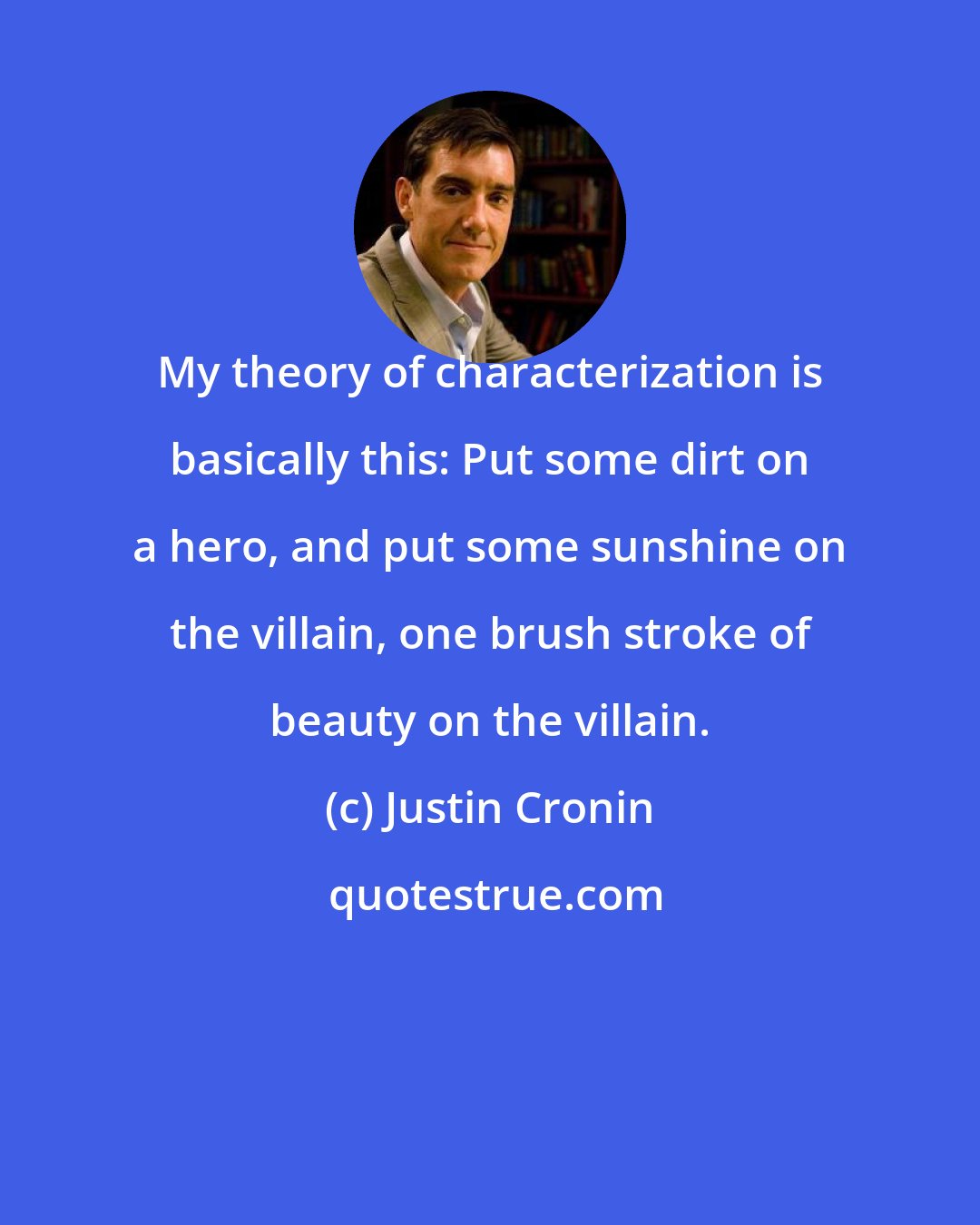 Justin Cronin: My theory of characterization is basically this: Put some dirt on a hero, and put some sunshine on the villain, one brush stroke of beauty on the villain.