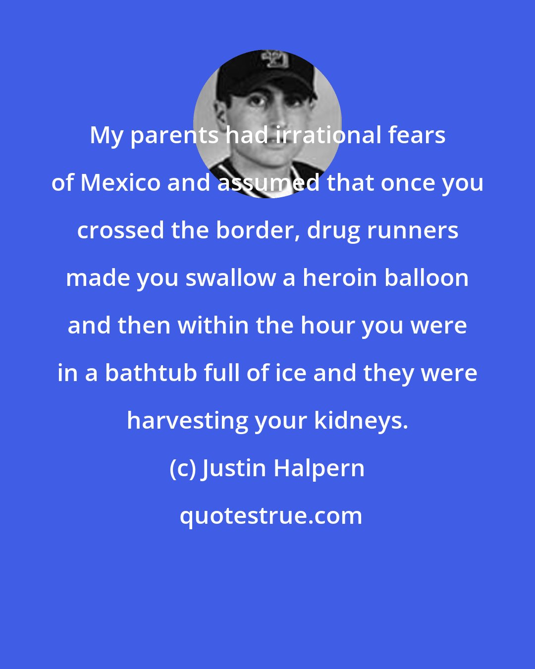 Justin Halpern: My parents had irrational fears of Mexico and assumed that once you crossed the border, drug runners made you swallow a heroin balloon and then within the hour you were in a bathtub full of ice and they were harvesting your kidneys.