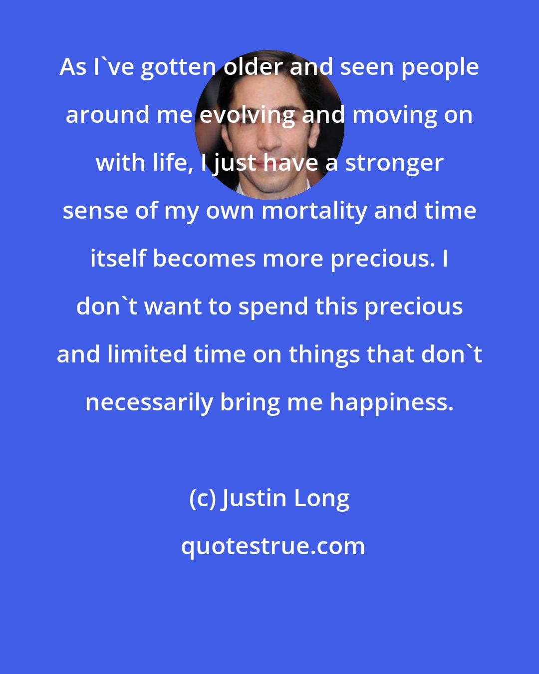Justin Long: As I've gotten older and seen people around me evolving and moving on with life, I just have a stronger sense of my own mortality and time itself becomes more precious. I don't want to spend this precious and limited time on things that don't necessarily bring me happiness.
