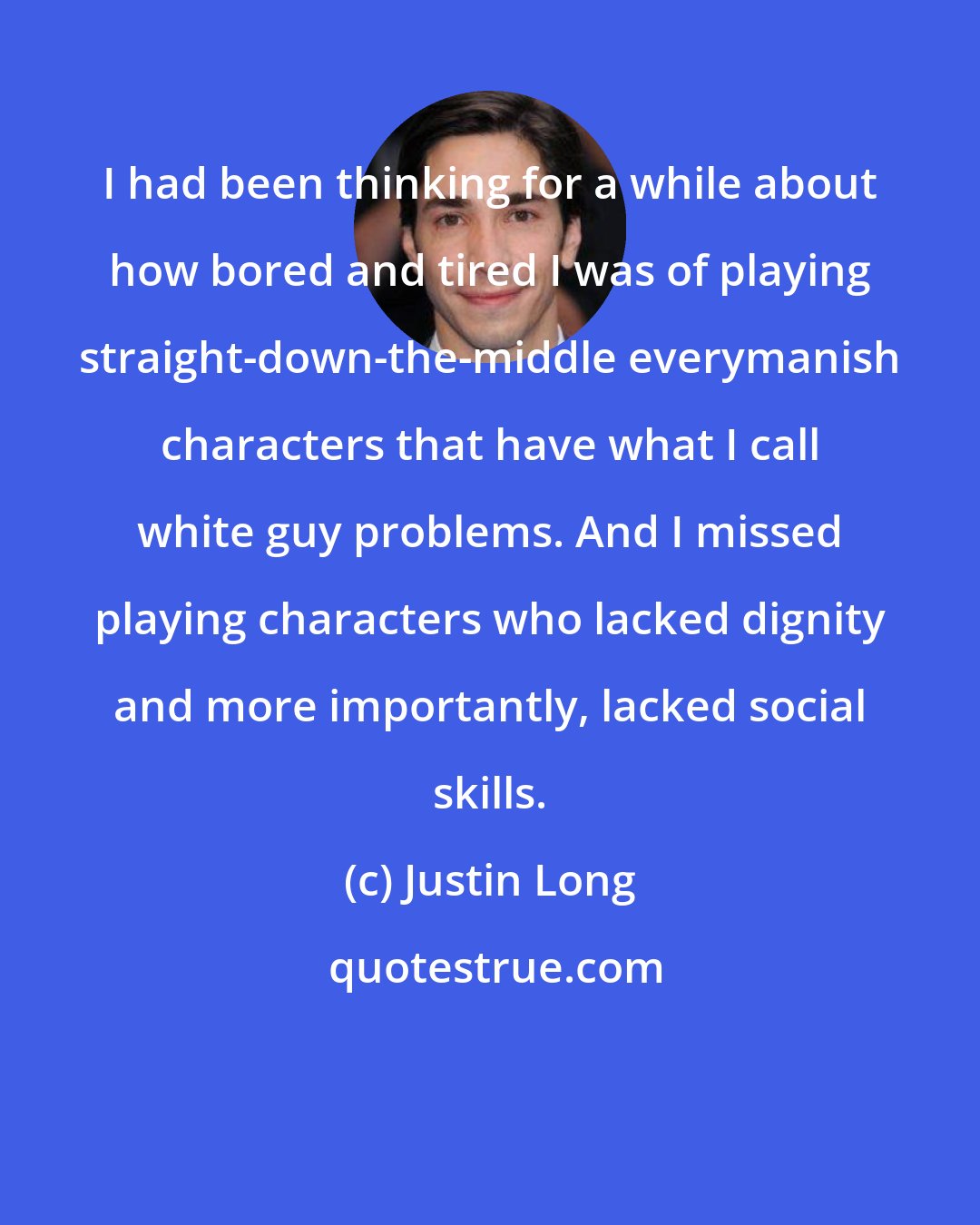 Justin Long: I had been thinking for a while about how bored and tired I was of playing straight-down-the-middle everymanish characters that have what I call white guy problems. And I missed playing characters who lacked dignity and more importantly, lacked social skills.