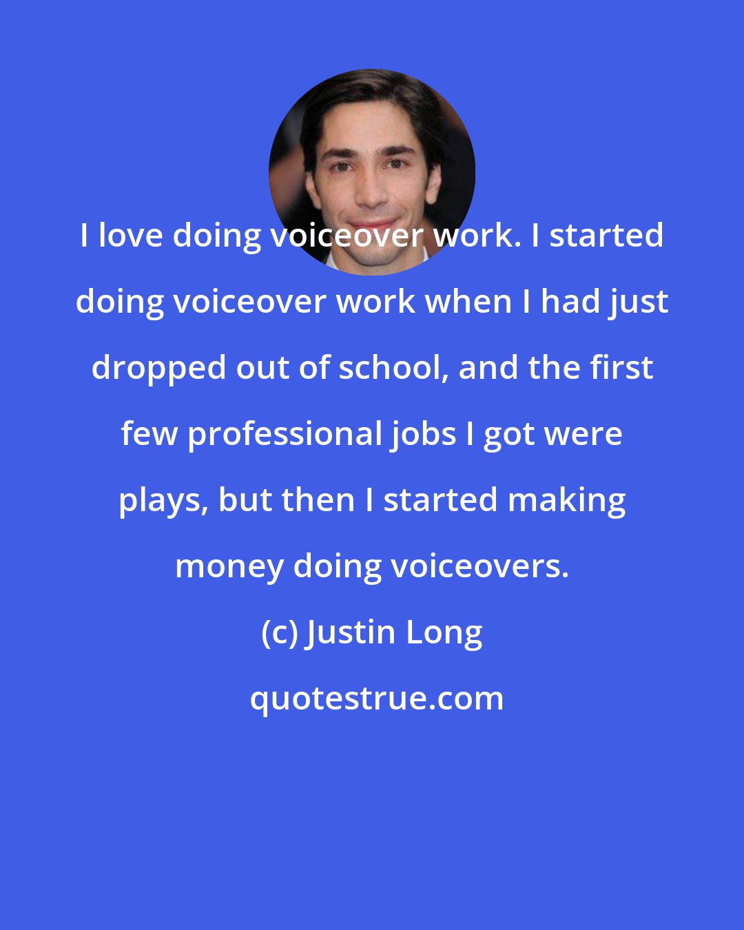 Justin Long: I love doing voiceover work. I started doing voiceover work when I had just dropped out of school, and the first few professional jobs I got were plays, but then I started making money doing voiceovers.