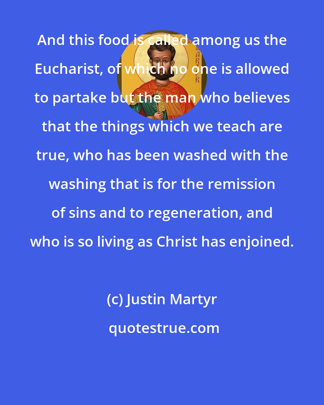 Justin Martyr: And this food is called among us the Eucharist, of which no one is allowed to partake but the man who believes that the things which we teach are true, who has been washed with the washing that is for the remission of sins and to regeneration, and who is so living as Christ has enjoined.