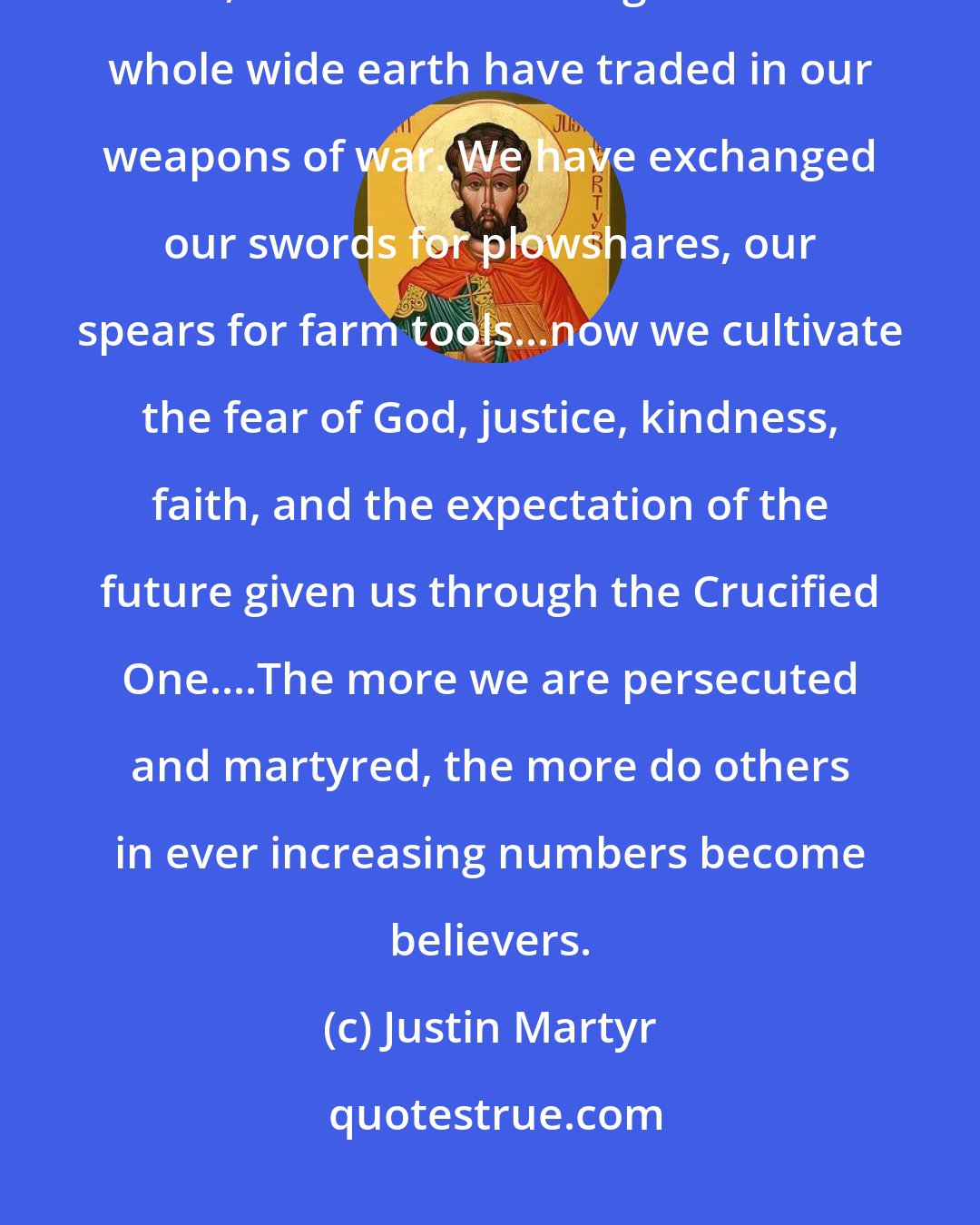 Justin Martyr: We ourselves were well conversant with war, murder and everything evil, but all of us throughout the whole wide earth have traded in our weapons of war. We have exchanged our swords for plowshares, our spears for farm tools...now we cultivate the fear of God, justice, kindness, faith, and the expectation of the future given us through the Crucified One....The more we are persecuted and martyred, the more do others in ever increasing numbers become believers.