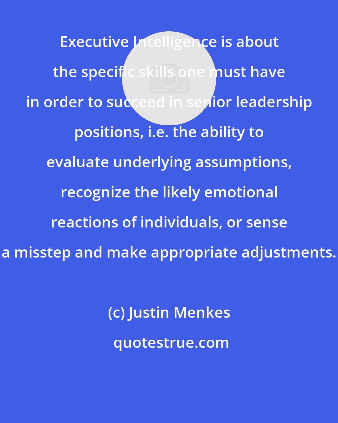 Justin Menkes: Executive Intelligence is about the specific skills one must have in order to succeed in senior leadership positions, i.e. the ability to evaluate underlying assumptions, recognize the likely emotional reactions of individuals, or sense a misstep and make appropriate adjustments.