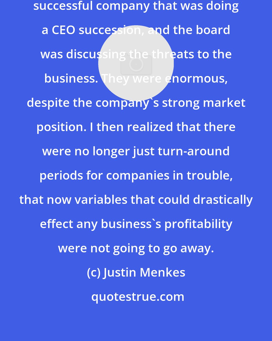 Justin Menkes: I was working with an extraordinarily successful company that was doing a CEO succession, and the board was discussing the threats to the business. They were enormous, despite the company's strong market position. I then realized that there were no longer just turn-around periods for companies in trouble, that now variables that could drastically effect any business's profitability were not going to go away.