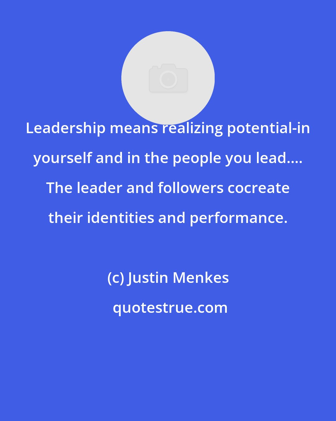 Justin Menkes: Leadership means realizing potential-in yourself and in the people you lead.... The leader and followers cocreate their identities and performance.