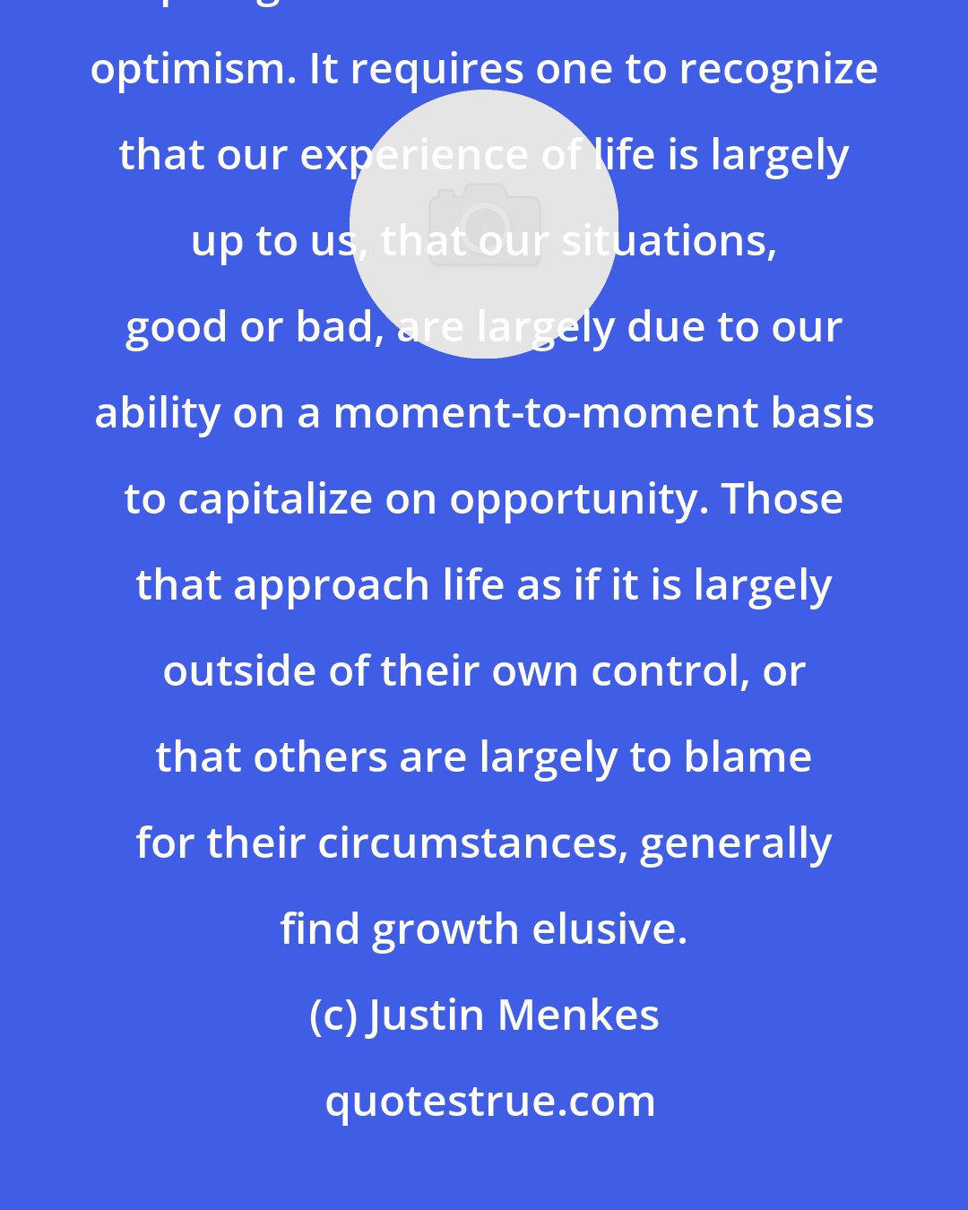 Justin Menkes: One of the capabilities, which seems to be the most difficult for aspiring leaders to maste is realistic optimism. It requires one to recognize that our experience of life is largely up to us, that our situations, good or bad, are largely due to our ability on a moment-to-moment basis to capitalize on opportunity. Those that approach life as if it is largely outside of their own control, or that others are largely to blame for their circumstances, generally find growth elusive.