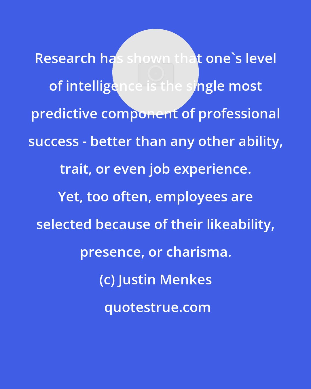 Justin Menkes: Research has shown that one's level of intelligence is the single most predictive component of professional success - better than any other ability, trait, or even job experience. Yet, too often, employees are selected because of their likeability, presence, or charisma.
