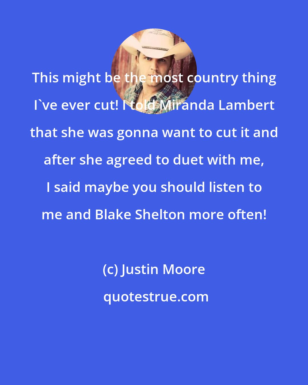 Justin Moore: This might be the most country thing I've ever cut! I told Miranda Lambert that she was gonna want to cut it and after she agreed to duet with me, I said maybe you should listen to me and Blake Shelton more often!