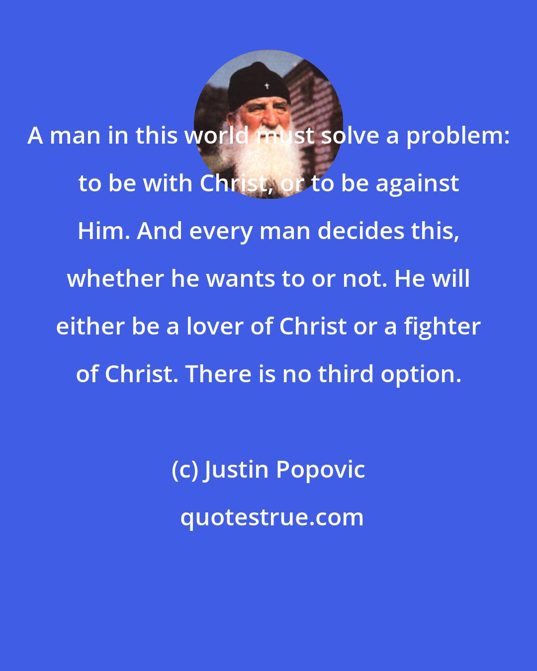 Justin Popovic: A man in this world must solve a problem: to be with Christ, or to be against Him. And every man decides this, whether he wants to or not. He will either be a lover of Christ or a fighter of Christ. There is no third option.