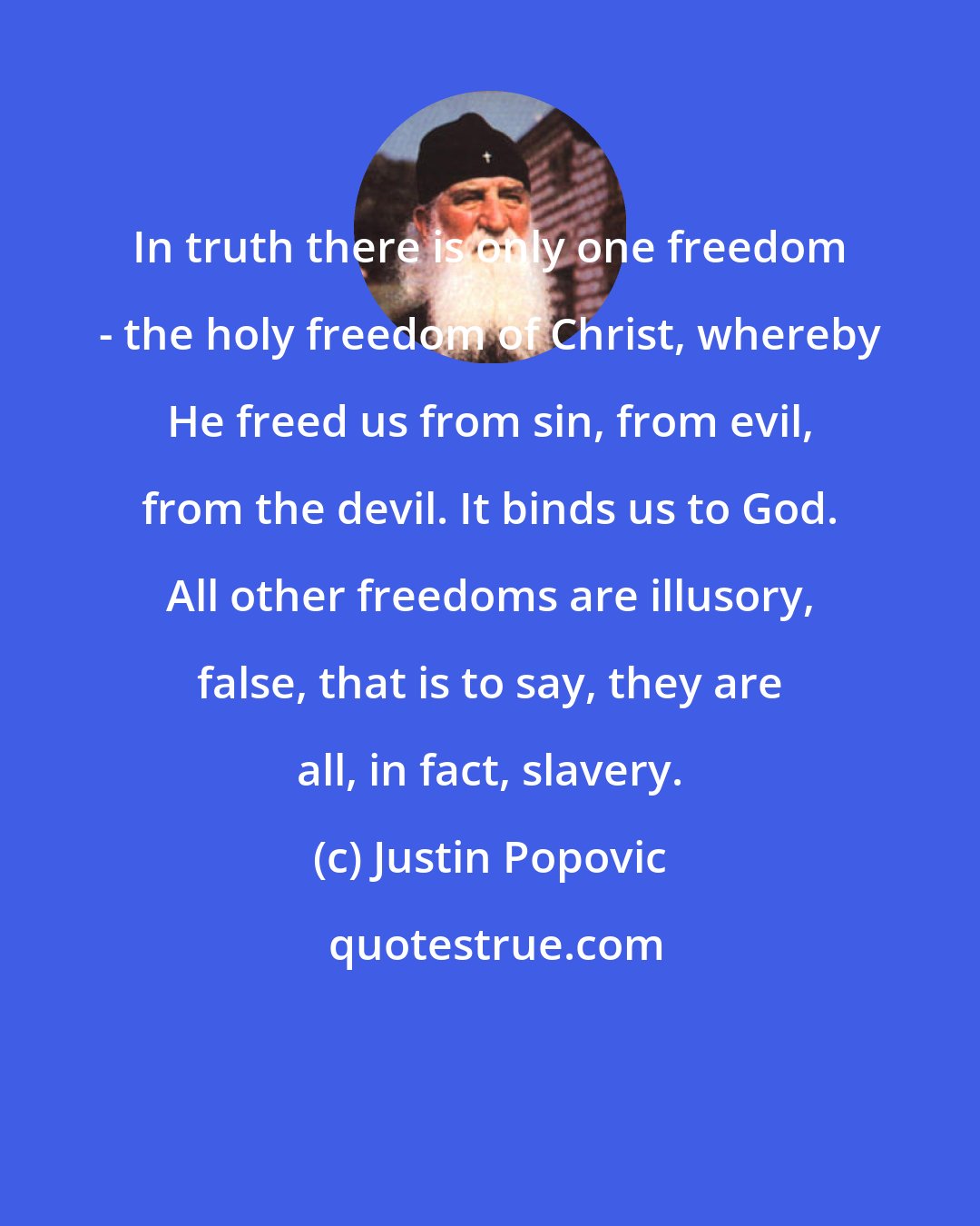 Justin Popovic: In truth there is only one freedom - the holy freedom of Christ, whereby He freed us from sin, from evil, from the devil. It binds us to God. All other freedoms are illusory, false, that is to say, they are all, in fact, slavery.